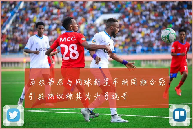 马尔蒂尼与网球新星辛纳同框合影引发热议称其为头号选手