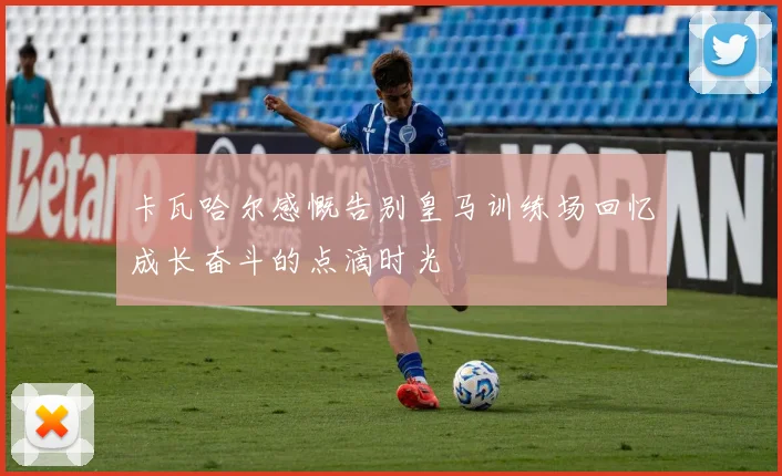 卡瓦哈尔感慨告别皇马训练场回忆成长奋斗的点滴时光