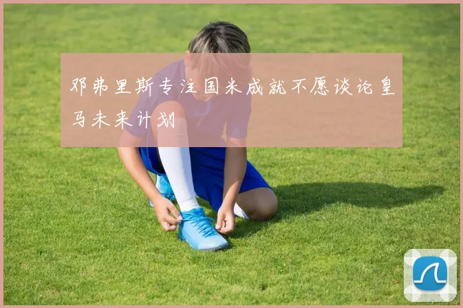 邓弗里斯专注国米成就不愿谈论皇马未来计划