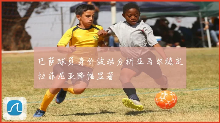 巴萨球员身价波动分析亚马尔稳定拉菲尼亚降幅显著