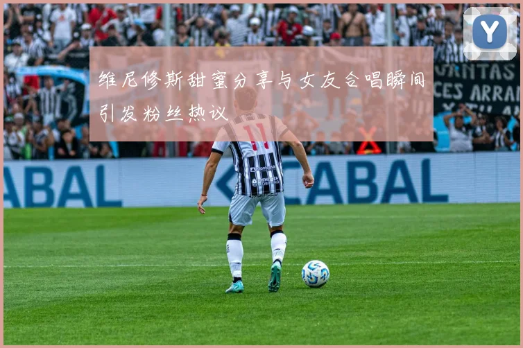 维尼修斯甜蜜分享与女友合唱瞬间引发粉丝热议
