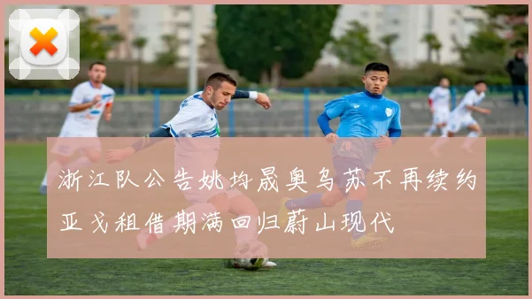 浙江队公告姚均晟奥乌苏不再续约亚戈租借期满回归蔚山现代