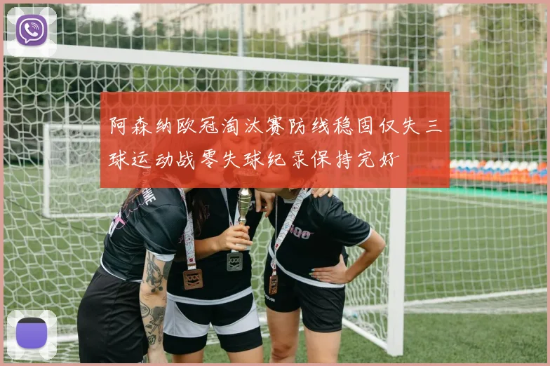 阿森纳欧冠淘汰赛防线稳固仅失三球运动战零失球纪录保持完好