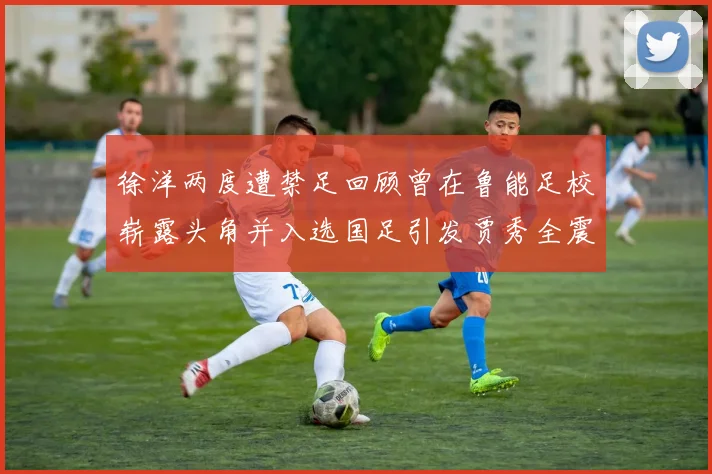 徐洋两度遭禁足回顾曾在鲁能足校崭露头角并入选国足引发贾秀全震惊